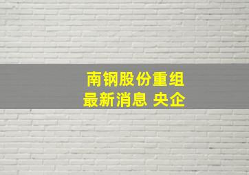 南钢股份重组最新消息 央企